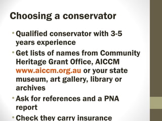 Choosing a conservator
•Qualified conservator with 3-5
years experience
•Get lists of names from Community
Heritage Grant Office, AICCM
www.aiccm.org.au or your state
museum, art gallery, library or
archives
•Ask for references and a PNA
report
•Check they carry insurance
 