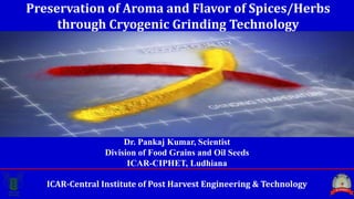 ICAR-Central Institute of Post Harvest Engineering & Technology
Preservation of Aroma and Flavor of Spices/Herbs
through Cryogenic Grinding Technology
Dr. Pankaj Kumar, Scientist
Division of Food Grains and Oil Seeds
ICAR-CIPHET, Ludhiana
 