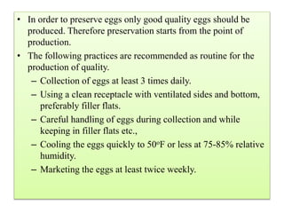 • In order to preserve eggs only good quality eggs should be
produced. Therefore preservation starts from the point of
production.
• The following practices are recommended as routine for the
production of quality.
– Collection of eggs at least 3 times daily.
– Using a clean receptacle with ventilated sides and bottom,
preferably filler flats.
– Careful handling of eggs during collection and while
keeping in filler flats etc.,
– Cooling the eggs quickly to 50oF or less at 75-85% relative
humidity.
– Marketing the eggs at least twice weekly.
 