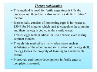 Thermo stabilization
– This method is good for fertile eggs since it kills the
embryos and therefore is also known as 'de fertilization'
method.
– It essentially consists of immersing eggs in hot water at
130oF for 30 minutes which tend to coagulate the albumin
and then the egg is cooled under sterile water.
– Treated eggs remain edible for 3 to 4 weeks even during
summer months.
– Though this method has many advantages such as
stabilizing of the albumin and sterilization of the egg shell,
the egg looses the property of foaming to a remarkable
extent.
– Moreover, embryonic development in fertile eggs is
completely arrested.
 