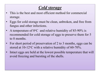 Cold storage
• This is the best and most efficient method for commercial
storage.
• Eggs for cold storage must be clean, unbroken, and free from
fungus and other infections.
• A temperature of 0oC and relative humidity of 85-90% is
recommended for cold storage of eggs to preserve them for 5
to 8 months.
• For short period of preservation of 2 to 3 months, eggs can be
stored at 10-12oC with a relative humidity of 60-70%.
• Intact eggs are held at the lowest possible temperature that will
avoid freezing and bursting of the shells.
 