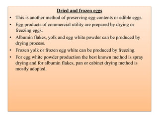 Dried and frozen eggs
• This is another method of preserving egg contents or edible eggs.
• Egg products of commercial utility are prepared by drying or
freezing eggs.
• Albumin flakes, yolk and egg white powder can be produced by
drying process.
• Frozen yolk or frozen egg white can be produced by freezing.
• For egg white powder production the best known method is spray
drying and for albumin flakes, pan or cabinet drying method is
mostly adopted.
 