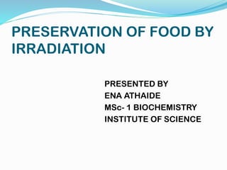 PRESERVATION OF FOOD BY
IRRADIATION
PRESENTED BY
ENA ATHAIDE
MSc- 1 BIOCHEMISTRY
INSTITUTE OF SCIENCE
 