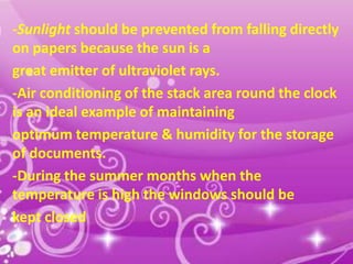-Sunlight should be prevented from falling directly
on papers because the sun is a
great emitter of ultraviolet rays.
-Air conditioning of the stack area round the clock
is an ideal example of maintaining
optimum temperature & humidity for the storage
of documents.
-During the summer months when the
temperature is high the windows should be
kept closed
10

 