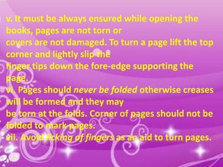 v. It must be always ensured while opening the
books, pages are not torn or
covers are not damaged. To turn a page lift the top
corner and lightly slip the
finger tips down the fore-edge supporting the
page.
vi. Pages should never be folded otherwise creases
will be formed and they may
be torn at the folds. Corner of pages should not be
folded to mark pages.
vii. Avoid licking of fingers as an aid to turn pages.
15

 