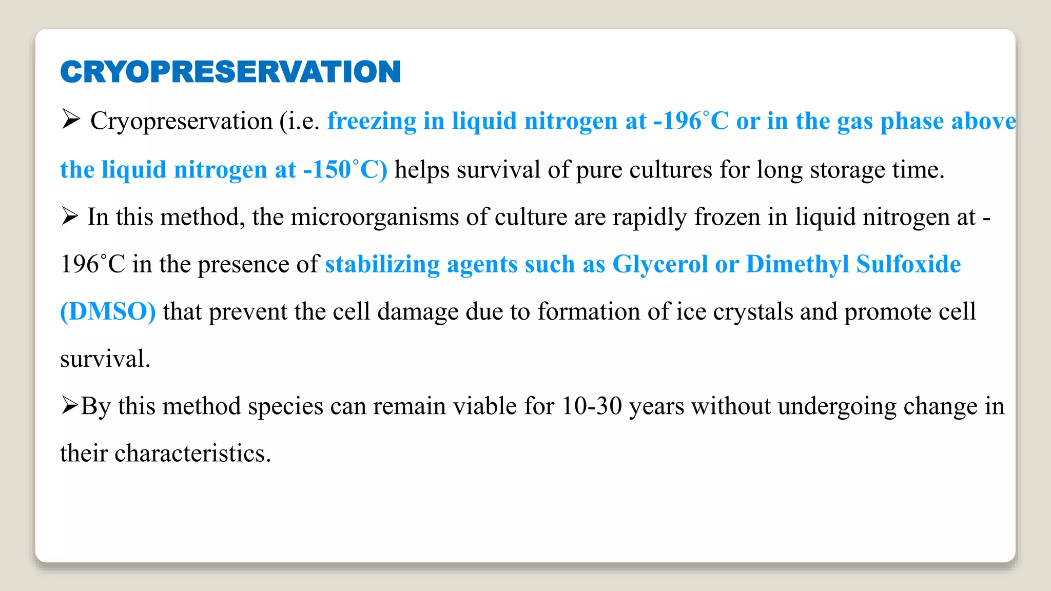 CRYOPRESERVATION
 Cryopreservation (i.e. freezing in liquid nitrogen at -196˚C or in the gas phase above
the liquid nitrogen at -150˚C) helps survival of pure cultures for long storage time.
 In this method, the microorganisms of culture are rapidly frozen in liquid nitrogen at -
196˚C in the presence of stabilizing agents such as Glycerol or Dimethyl Sulfoxide
(DMSO) that prevent the cell damage due to formation of ice crystals and promote cell
survival.
By this method species can remain viable for 10-30 years without undergoing change in
their characteristics.
 