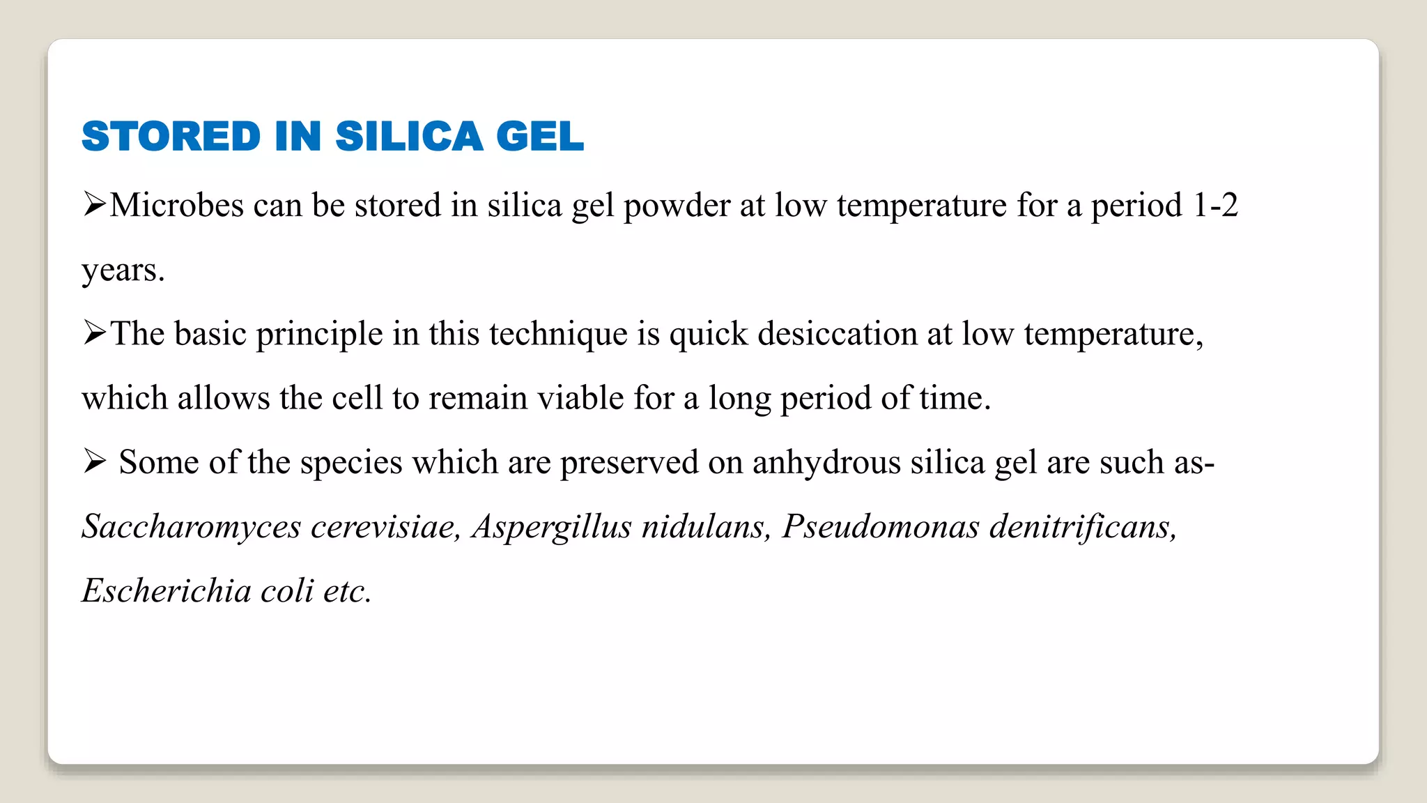 STORED IN SILICA GEL
Microbes can be stored in silica gel powder at low temperature for a period 1-2
years.
The basic principle in this technique is quick desiccation at low temperature,
which allows the cell to remain viable for a long period of time.
 Some of the species which are preserved on anhydrous silica gel are such as-
Saccharomyces cerevisiae, Aspergillus nidulans, Pseudomonas denitrificans,
Escherichia coli etc.
 