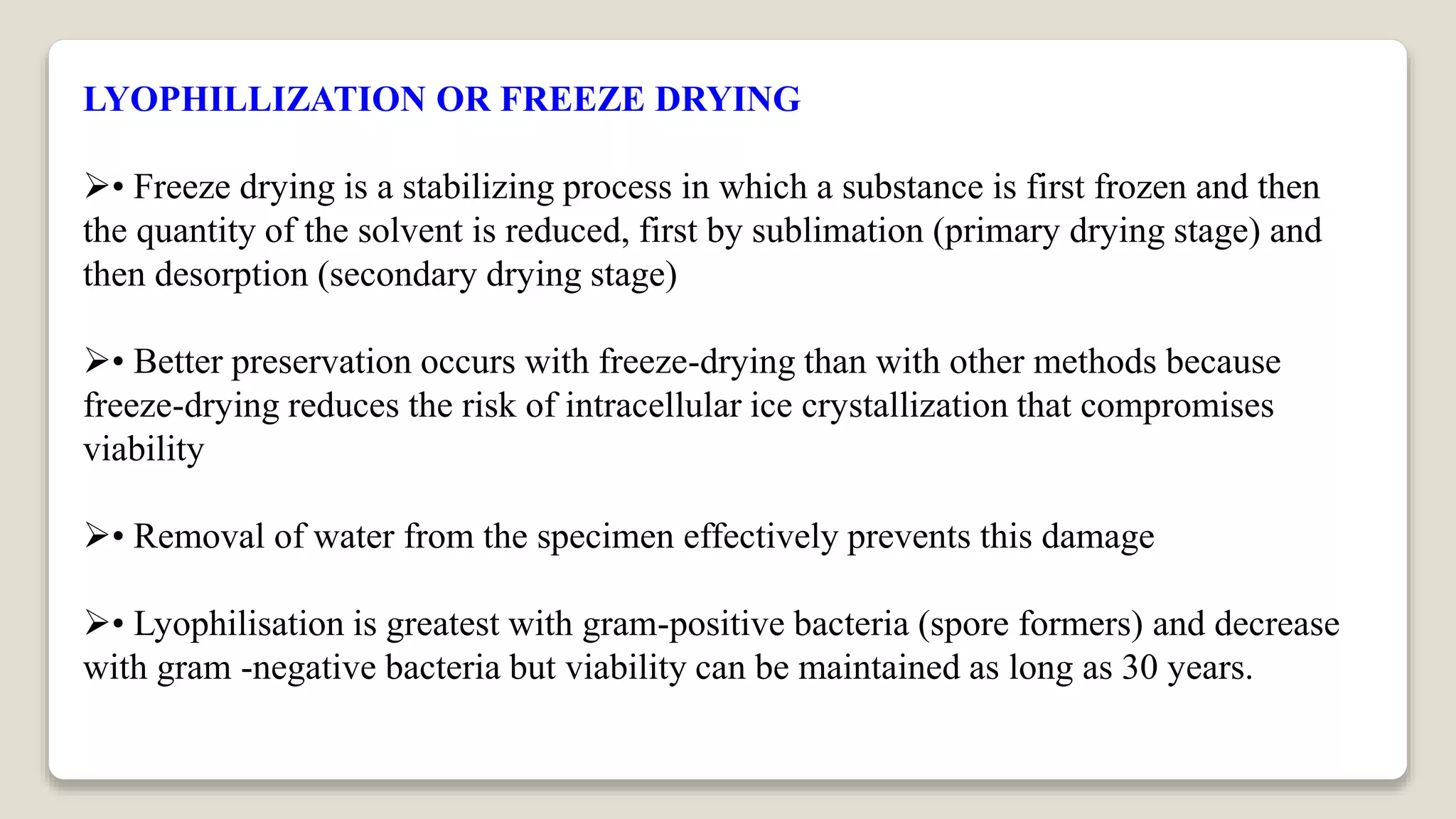 LYOPHILLIZATION OR FREEZE DRYING
• Freeze drying is a stabilizing process in which a substance is first frozen and then
the quantity of the solvent is reduced, first by sublimation (primary drying stage) and
then desorption (secondary drying stage)
• Better preservation occurs with freeze-drying than with other methods because
freeze-drying reduces the risk of intracellular ice crystallization that compromises
viability
• Removal of water from the specimen effectively prevents this damage
• Lyophilisation is greatest with gram-positive bacteria (spore formers) and decrease
with gram -negative bacteria but viability can be maintained as long as 30 years.
 