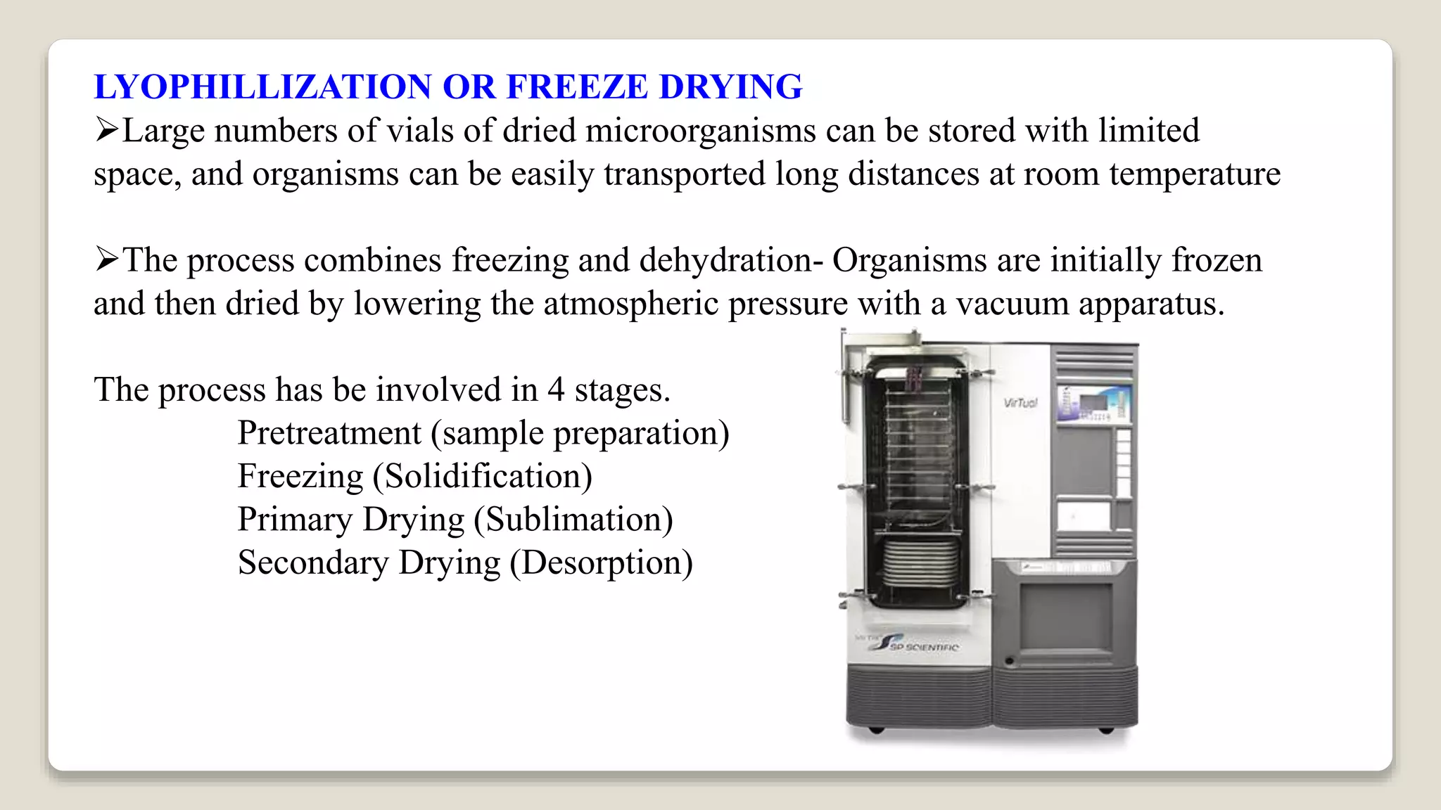 LYOPHILLIZATION OR FREEZE DRYING
Large numbers of vials of dried microorganisms can be stored with limited
space, and organisms can be easily transported long distances at room temperature
The process combines freezing and dehydration- Organisms are initially frozen
and then dried by lowering the atmospheric pressure with a vacuum apparatus.
The process has be involved in 4 stages.
Pretreatment (sample preparation)
Freezing (Solidification)
Primary Drying (Sublimation)
Secondary Drying (Desorption)
 