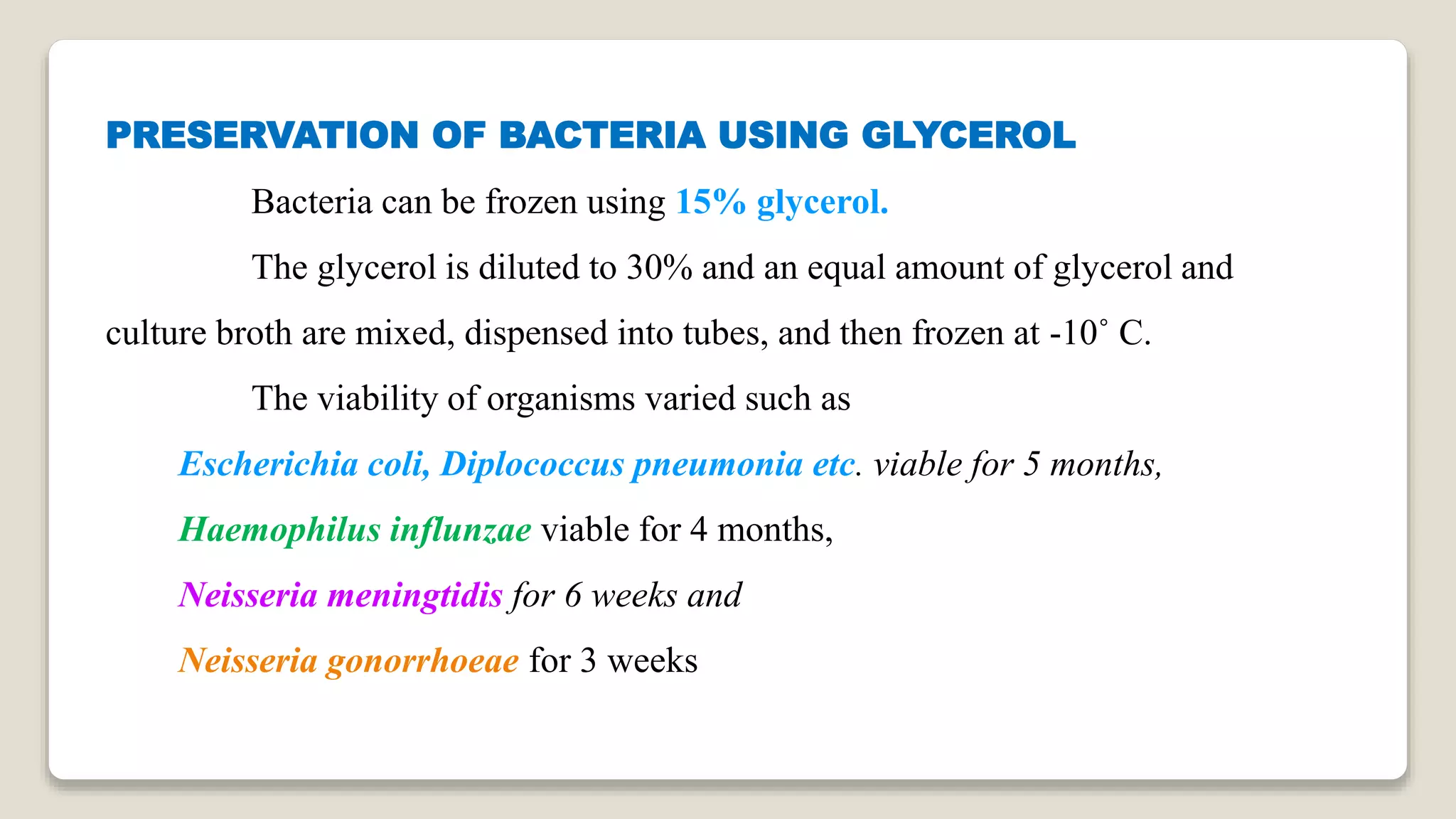 PRESERVATION OF BACTERIA USING GLYCEROL
Bacteria can be frozen using 15% glycerol.
The glycerol is diluted to 30% and an equal amount of glycerol and
culture broth are mixed, dispensed into tubes, and then frozen at -10˚ C.
The viability of organisms varied such as
Escherichia coli, Diplococcus pneumonia etc. viable for 5 months,
Haemophilus influnzae viable for 4 months,
Neisseria meningtidis for 6 weeks and
Neisseria gonorrhoeae for 3 weeks
 