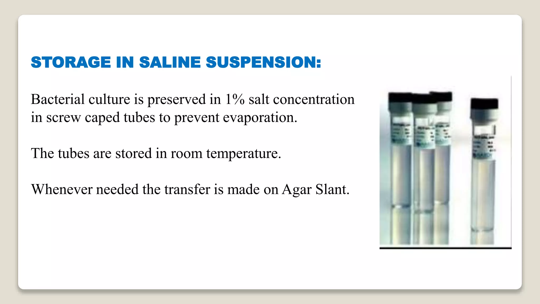 STORAGE IN SALINE SUSPENSION:
Bacterial culture is preserved in 1% salt concentration
in screw caped tubes to prevent evaporation.
The tubes are stored in room temperature.
Whenever needed the transfer is made on Agar Slant.
 
