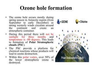 Ozone hole formation
• The ozone hole occurs mostly during
spring season in Antarctic region (from
September to early December) as
strong westerly winds circulate around
the continent and create an
atmospheric container.
• During this period there will not be
sunlight for three months and
temperature is -80 degrees. This leads
to formation of Polar Stratospheric
clouds (PSC).
• The PSC provide a platform for
chemical reactions whose products will
lead to ozone destruction.
• Within this polar vortex, over 50% of
the lower stratospheric ozone is
destroyed.
 