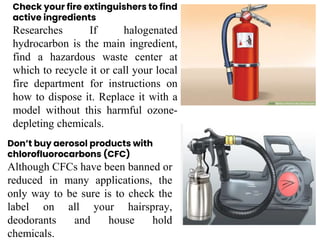 Check your fire extinguishers to find
active ingredients
Researches If halogenated
hydrocarbon is the main ingredient,
find a hazardous waste center at
which to recycle it or call your local
fire department for instructions on
how to dispose it. Replace it with a
model without this harmful ozone-
depleting chemicals.
Don’t buy aerosol products with
chlorofluorocarbons (CFC)
Although CFCs have been banned or
reduced in many applications, the
only way to be sure is to check the
label on all your hairspray,
deodorants and house hold
chemicals.
 