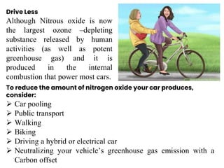 Drive Less
Although Nitrous oxide is now
the largest ozone –depleting
substance released by human
activities (as well as potent
greenhouse gas) and it is
produced in the internal
combustion that power most cars.
To reduce the amount of nitrogen oxide your car produces,
consider:
 Car pooling
 Public transport
 Walking
 Biking
 Driving a hybrid or electrical car
 Neutralizing your vehicle’s greenhouse gas emission with a
Carbon offset
 