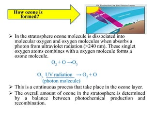 How ozone is
formed?
 In the stratosphere ozone molecule is dissociated into
molecular oxygen and oxygen molecules when absorbs a
photon from ultraviolet radiation (>240 nm). These singlet
oxygen atoms combines with a oxygen molecule forms a
ozone molecule.
O2
+ O →O3
O3
UV radiation → O2
+ O
(photon molecule)
 This is a continuous process that take place in the ozone layer.
 The overall amount of ozone in the stratosphere is determined
by a balance between photochemical production and
recombination.
 
