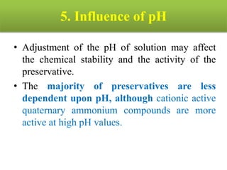 5. Influence of pH
• Adjustment of the pH of solution may affect
the chemical stability and the activity of the
preservative.
• The majority of preservatives are less
dependent upon pH, although cationic active
quaternary ammonium compounds are more
active at high pH values.
 