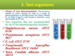 2. Test organisms
• Choice of test microorganisms: Preservatives
should be active against as wide as a range of
microorganisms as possible hence the choice should
be of both Gram+ve and Gram-ve bacteria, yeast
and moulds in IP Test.
• Test organism that are recommended
by all of the pharmacopoeias includes:
Staphylococcus aureus ATCC
6538
Pseudomonas aeruginosa ATCC
9027
E. coli ATCC 8739
Fungi/mould, Aspergillus
Brasiliensis ATCC 16404
Yeast, Candida albicans ATCC
10231
 