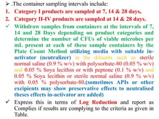  .The container sampling intervals include:
1. Category I products are sampled at 7, 14 & 28 days,
2. Category II-IV products are sampled at 14 & 28 days.
 Withdraw samples from containers at the intervals of 7,
14 and 28 Days depending on product categories and
determine the number of CFUs of viable microbes per
mL present at each of these sample containers by the
Plate Count Method utilizing media with suitable in-
activator (neutralizer) in the diluents such as sterile
normal saline (0.9 % w/v) with polysorbate-80 (0.05 % w/v)
and 0.05 % Soya lecithin or with peptone (0.1 % w/v) and
0.05 % Soya lecithin or sterile normal saline (0.9 % w/v)
with 0.05 % polysorbate-80.(sometimes APIs or other
excipients may show preservative effects to neutralised
theses effects in-activator are added)
 Express this in terms of Log Reduction and report as
Complies if results are complying to the criteria as given in
Table.
 