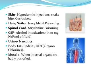  Skin- Hypodermic injections, snake
bite, Corrosives.
 Hair, Nails- Heavy Metal Poisoning.
 Spinal Cord- Strychnine Poisoning
 CSF- Alcohol intoxication (in 10 mg
NaF/ml of fluid)
 Urine- Narcotics
 Body Fat- Endrin , DDT(Organo
Chlorines).
 Muscle- When internal organs are
badly putrefied.
 