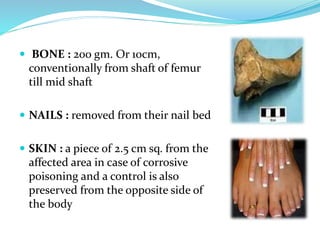  BONE : 200 gm. Or 10cm,
conventionally from shaft of femur
till mid shaft
 NAILS : removed from their nail bed
 SKIN : a piece of 2.5 cm sq. from the
affected area in case of corrosive
poisoning and a control is also
preserved from the opposite side of
the body
 