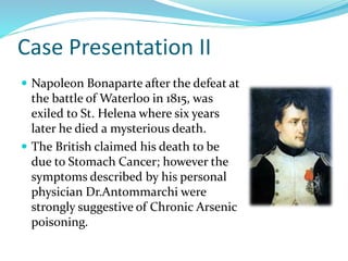 Case Presentation II
 Napoleon Bonaparte after the defeat at
the battle of Waterloo in 1815, was
exiled to St. Helena where six years
later he died a mysterious death.
 The British claimed his death to be
due to Stomach Cancer; however the
symptoms described by his personal
physician Dr.Antommarchi were
strongly suggestive of Chronic Arsenic
poisoning.
 