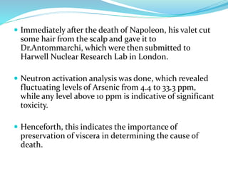  Immediately after the death of Napoleon, his valet cut
some hair from the scalp and gave it to
Dr.Antommarchi, which were then submitted to
Harwell Nuclear Research Lab in London.
 Neutron activation analysis was done, which revealed
fluctuating levels of Arsenic from 4.4 to 33.3 ppm,
while any level above 10 ppm is indicative of significant
toxicity.
 Henceforth, this indicates the importance of
preservation of viscera in determining the cause of
death.
 