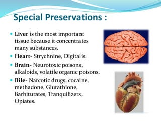 Special Preservations :
 Liver is the most important
tissue because it concentrates
many substances.
 Heart- Strychnine, Digitalis.
 Brain- Neurotoxic poisons,
alkaloids, volatile organic poisons.
 Bile- Narcotic drugs, cocaine,
methadone, Glutathione,
Barbiturates, Tranquilizers,
Opiates.
 