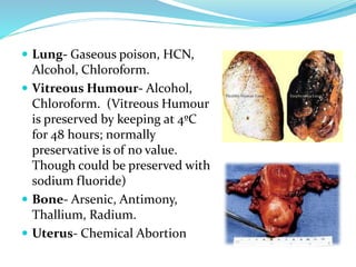  Lung- Gaseous poison, HCN,
Alcohol, Chloroform.
 Vitreous Humour- Alcohol,
Chloroform. (Vitreous Humour
is preserved by keeping at 4ºC
for 48 hours; normally
preservative is of no value.
Though could be preserved with
sodium fluoride)
 Bone- Arsenic, Antimony,
Thallium, Radium.
 Uterus- Chemical Abortion
 