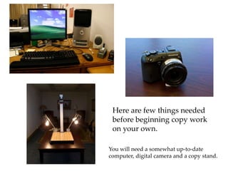 Here are few things needed before beginning copy work  on your own. You will need a somewhat up-to-date  computer, digital camera and a copy stand.  