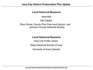 Iowa City Historic Preservation Plan Update


              Local Historical Museums
                              Iowa Hall
                           Old Capital
Plum Grove, County Poor Farm and Asylum, and
        Johnson County Historical Society



              Local Historical Research
                 Iowa City Public Library
           State Historical Society of Iowa
               University of Iowa Libraries




    Iowa City Historic Preservation Commission and the City of Iowa City
 