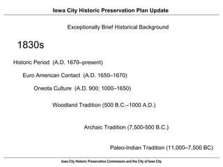 Iowa City Historic Preservation Plan Update


                      Exceptionally Brief Historical of Iowa City
                      Prehistory and Early History Background


 1830s
Historic Period (A.D. 1670–present)

   Euro American Contact (A.D. 1650–1670)

       Oneota Culture (A.D. 900; 1000–1650)


               Woodland Tradition (500 B.C.–1000 A.D.)



                                 Archaic Tradition (7,500-500 B.C.)


                                                   Paleo-Indian Tradition (11,000–7,500 BC)

                  Iowa City Historic Preservation Commission and the City of Iowa City
 
