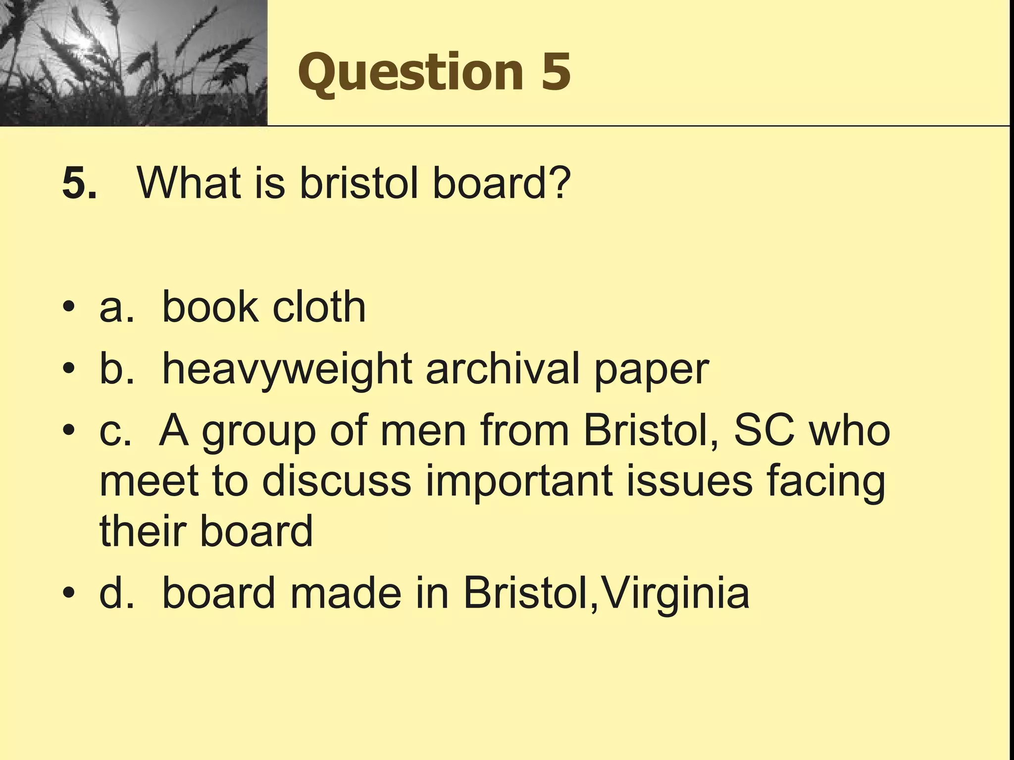 Question 5 5.    What is bristol board?   a.  book cloth b.  heavyweight archival paper c.  A group of men from Bristol, SC who meet to discuss important issues facing their board d.  board made in Bristol,Virginia 