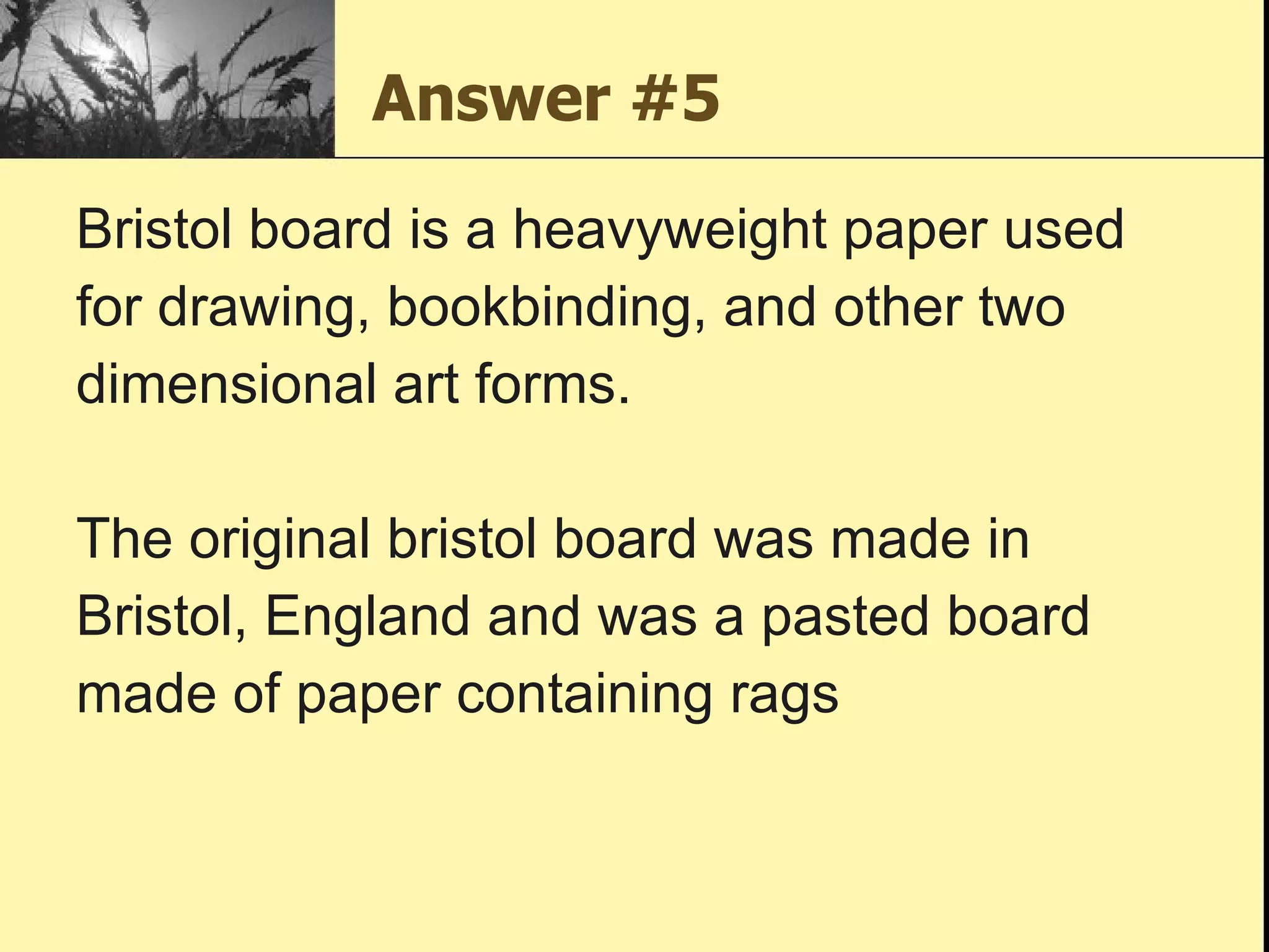 Answer #5 Bristol board is a heavyweight paper used for drawing, bookbinding, and other two dimensional art forms.  The original bristol board was made in Bristol, England and was a pasted board made of paper containing rags 
