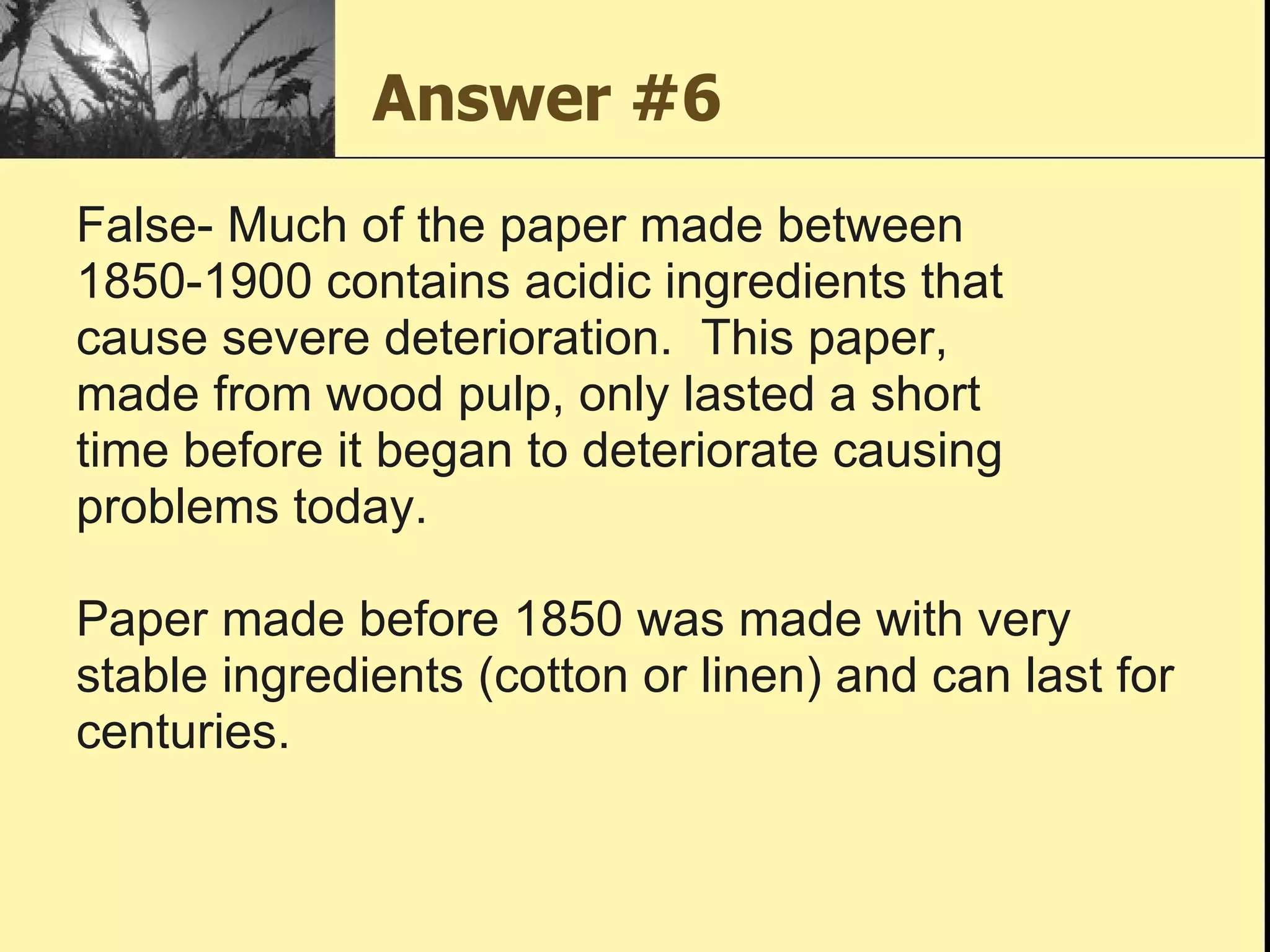Answer #6 False- Much of the paper made between 1850-1900 contains acidic ingredients that  cause severe deterioration.  This paper,  made from wood pulp, only lasted a short  time before it began to deteriorate causing  problems today.  Paper made before 1850 was made with very  stable ingredients (cotton or linen) and can last for  centuries. 