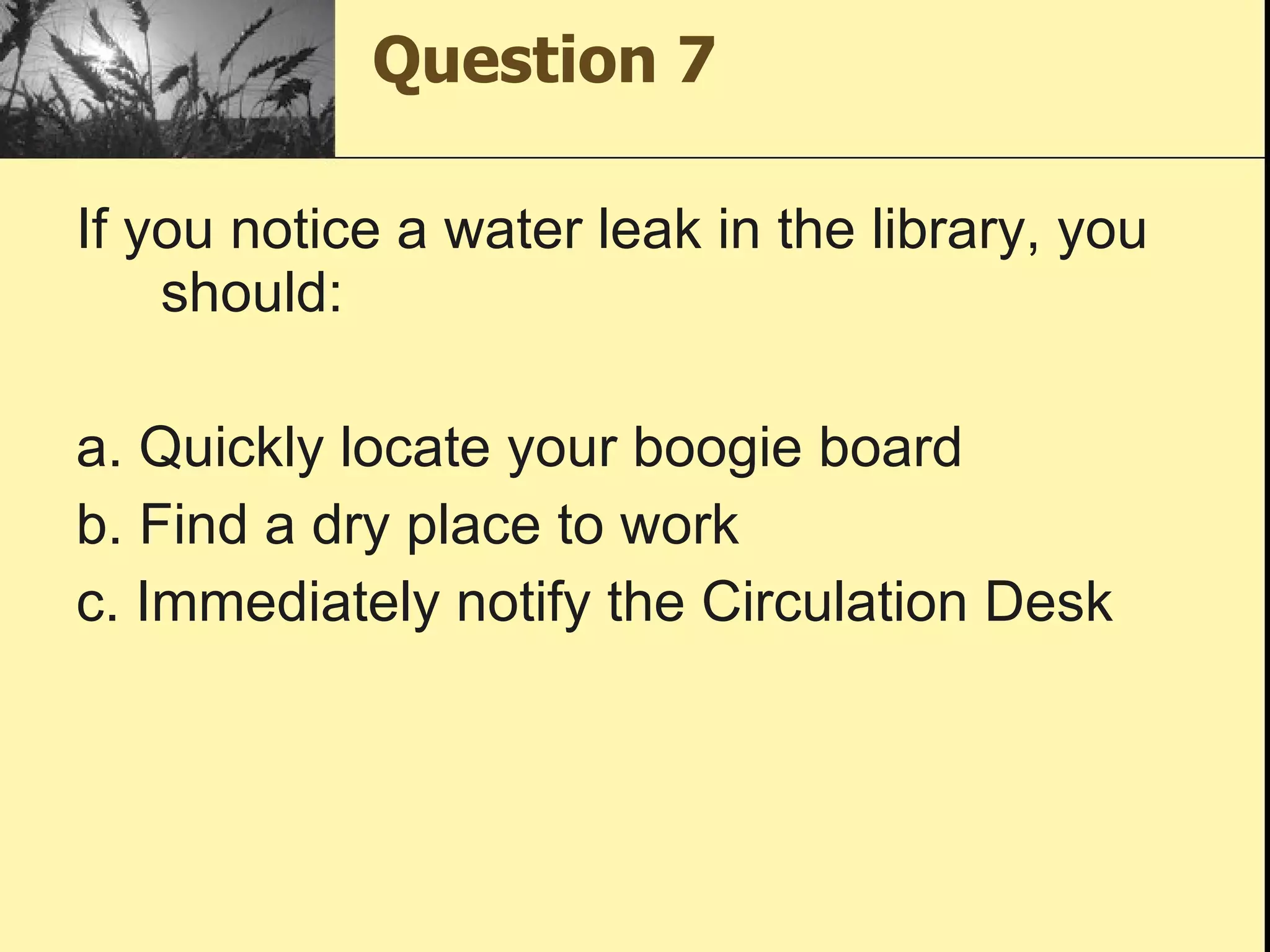Question 7 If you notice a water leak in the library, you should: a. Quickly locate your boogie board b. Find a dry place to work c. Immediately notify the Circulation Desk 