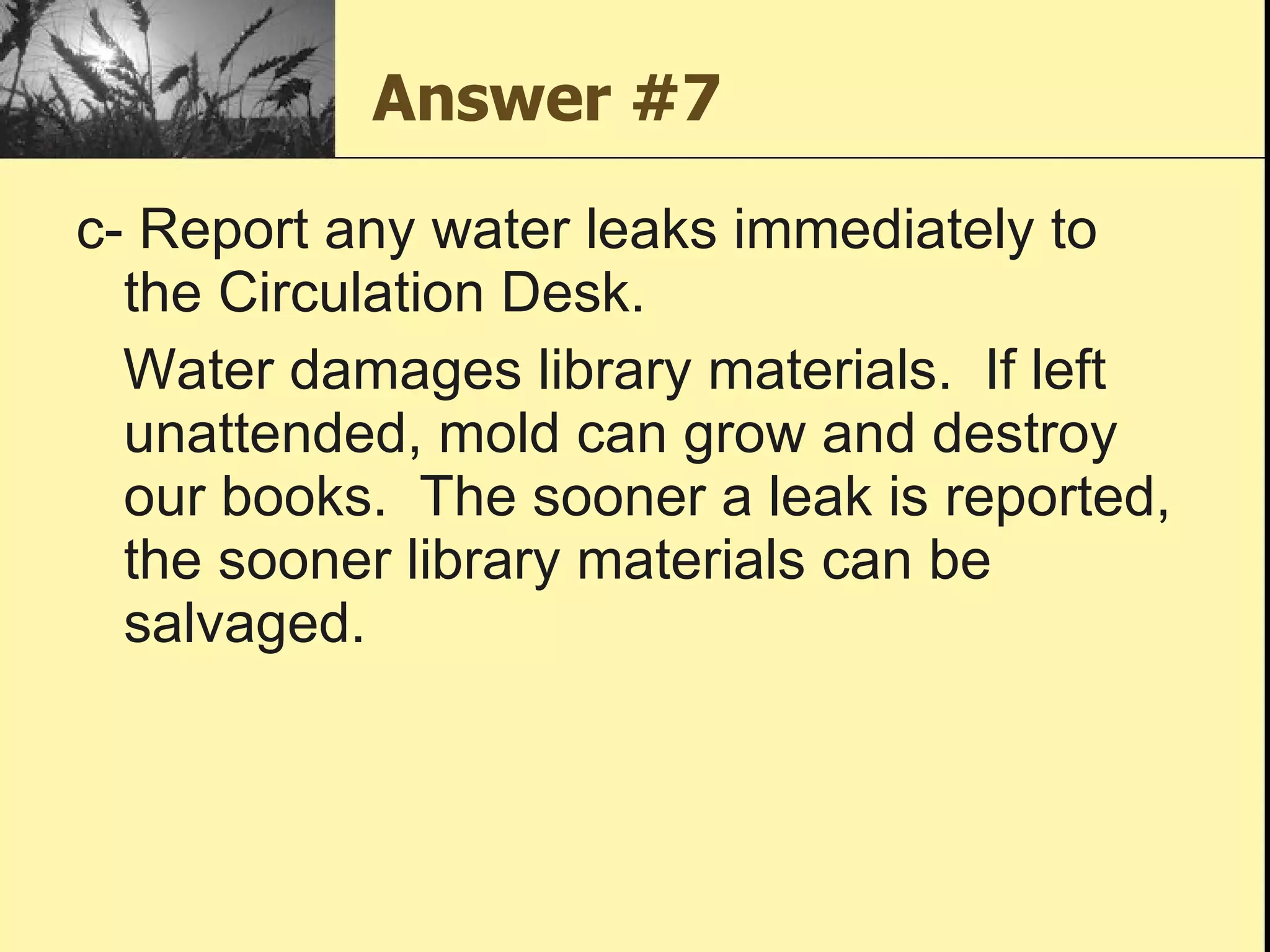 Answer #7 c- Report any water leaks immediately to the Circulation Desk.  Water damages library materials.  If left unattended, mold can grow and destroy our books.  The sooner a leak is reported, the sooner library materials can be salvaged. 