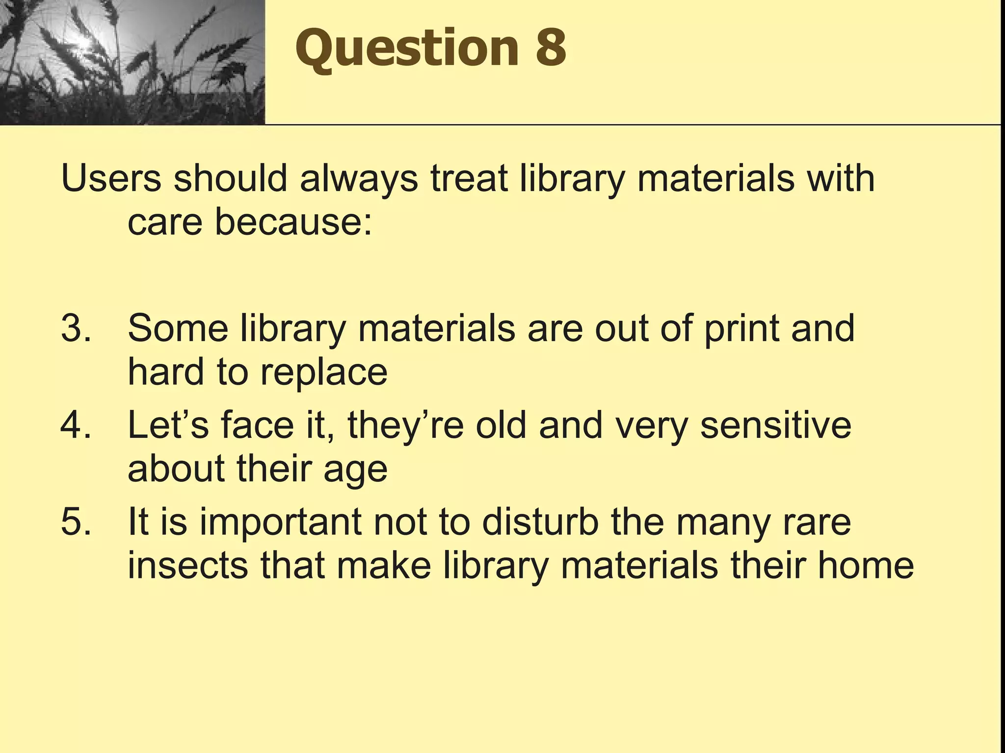 Question 8 Users should always treat library materials with care because: Some library materials are out of print and hard to replace Let’s face it, they’re old and very sensitive about their age It is important not to disturb the many rare insects that make library materials their home 