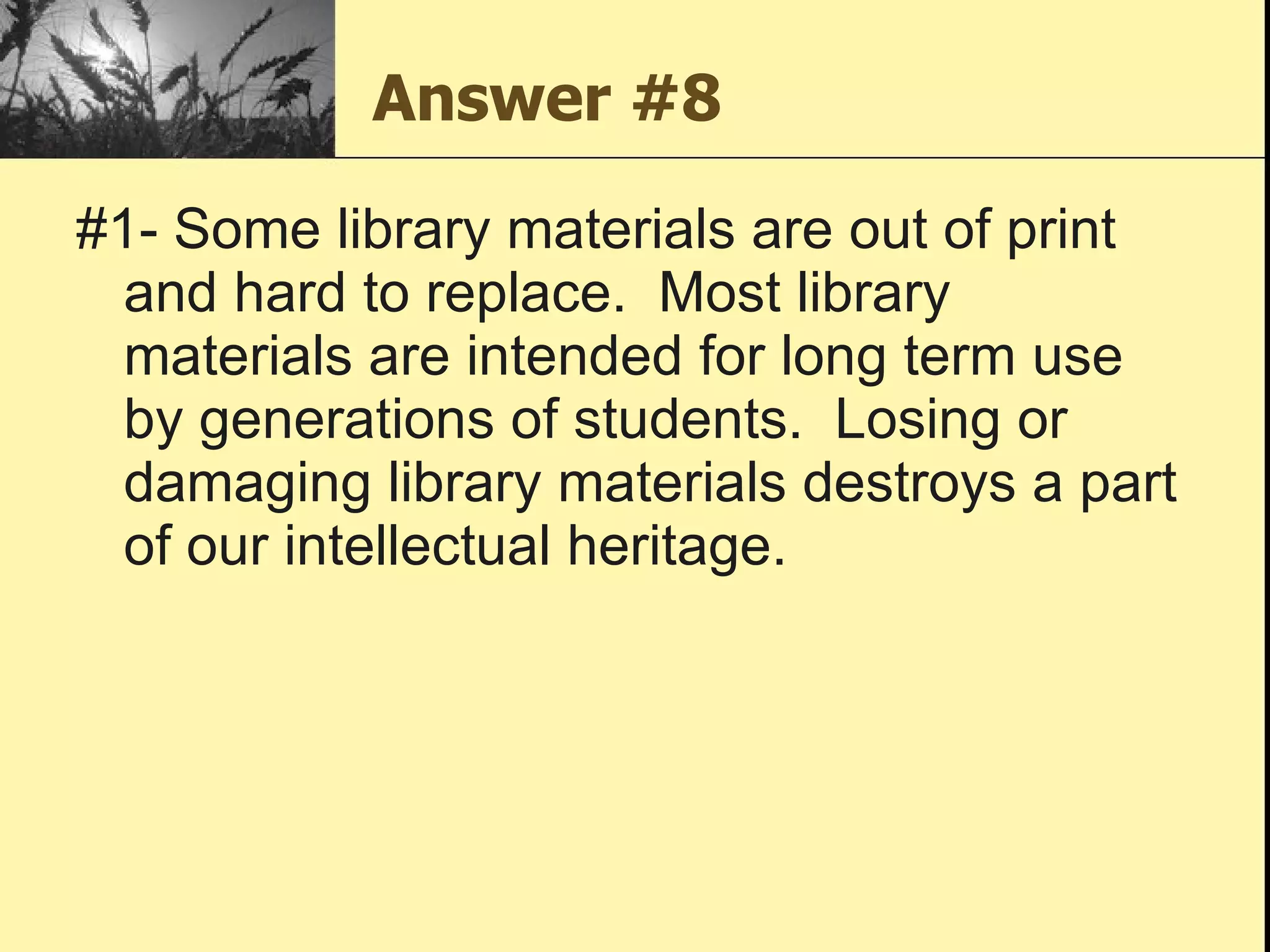 Answer #8 #1- Some library materials are out of print and hard to replace.  Most library materials are intended for long term use by generations of students.  Losing or damaging library materials destroys a part of our intellectual heritage. 