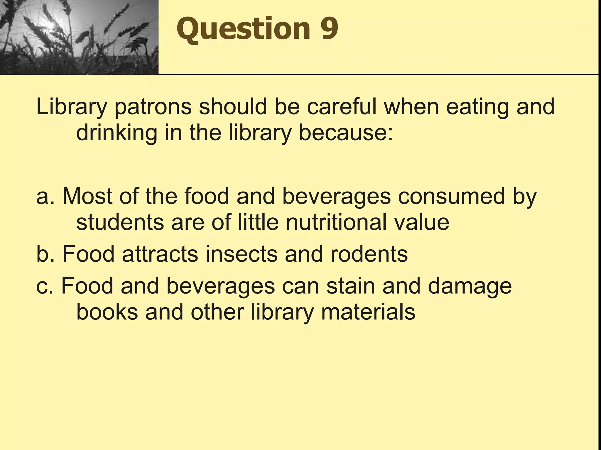 Question 9 Library patrons should be careful when eating and drinking in the library because: a. Most of the food and beverages consumed by students are of little nutritional value b. Food attracts insects and rodents c. Food and beverages can stain and damage books and other library materials 