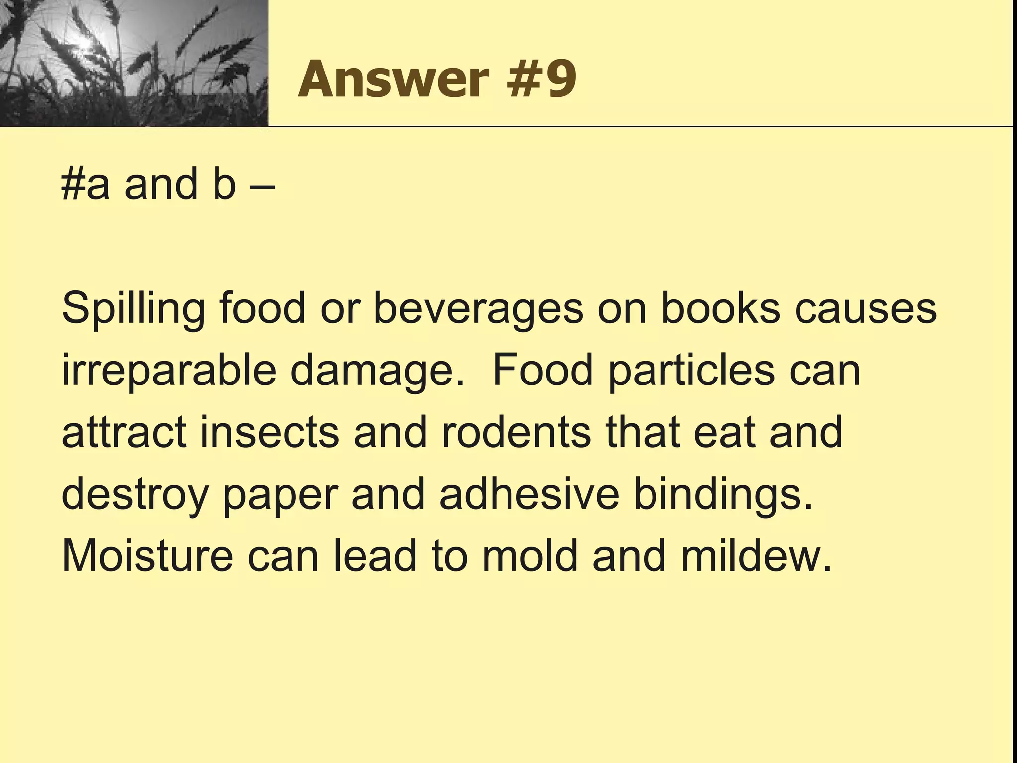Answer #9 #a and b –  Spilling food or beverages on books causes  irreparable damage.  Food particles can  attract insects and rodents that eat and  destroy paper and adhesive bindings.  Moisture can lead to mold and mildew. 