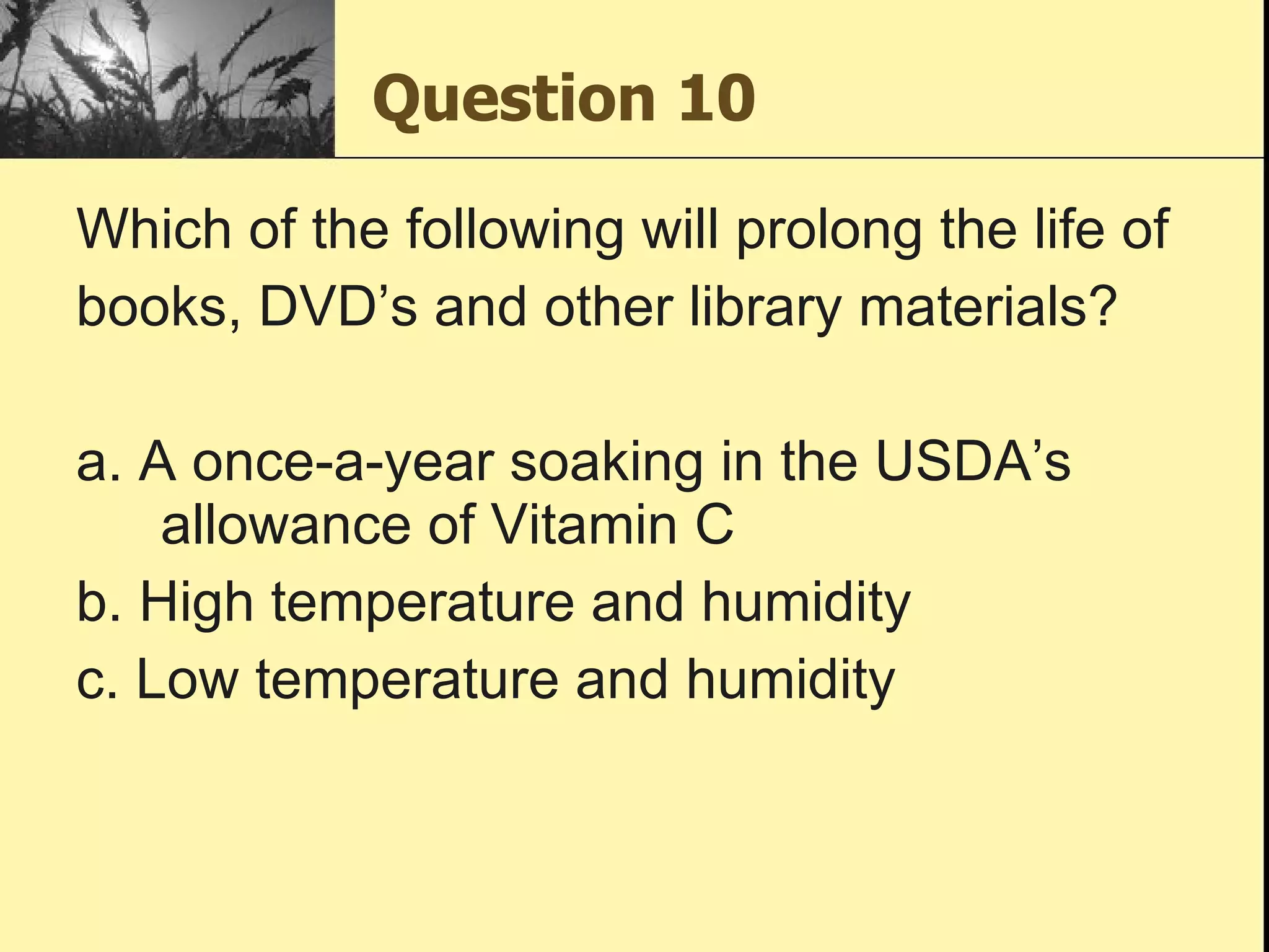 Question 10 Which of the following will prolong the life of books, DVD’s and other library materials? a. A once-a-year soaking in the USDA’s allowance of Vitamin C b. High temperature and humidity c. Low temperature and humidity 