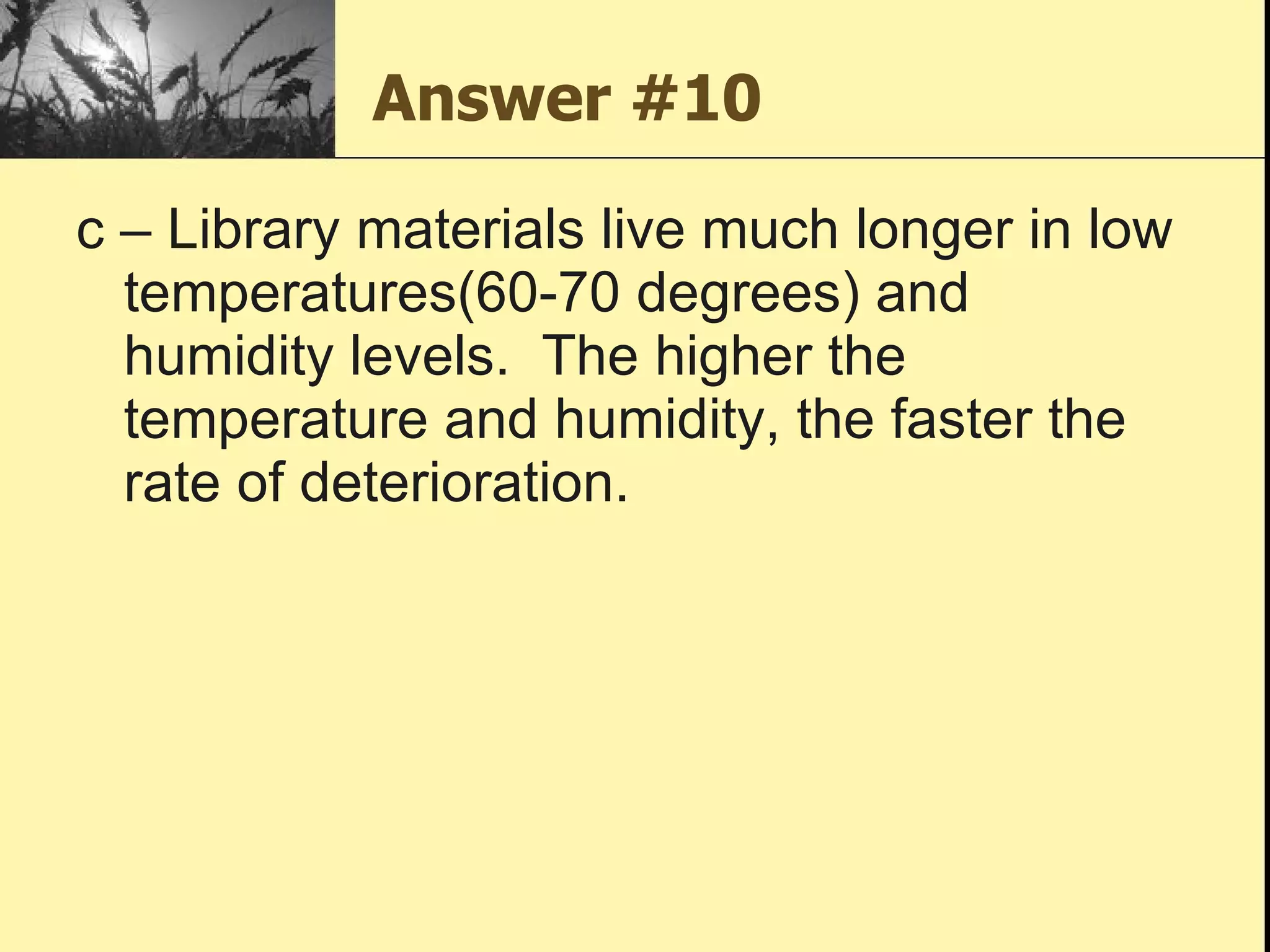 Answer #10 c – Library materials live much longer in low temperatures(60-70 degrees) and humidity levels.  The higher the temperature and humidity, the faster the rate of deterioration.  