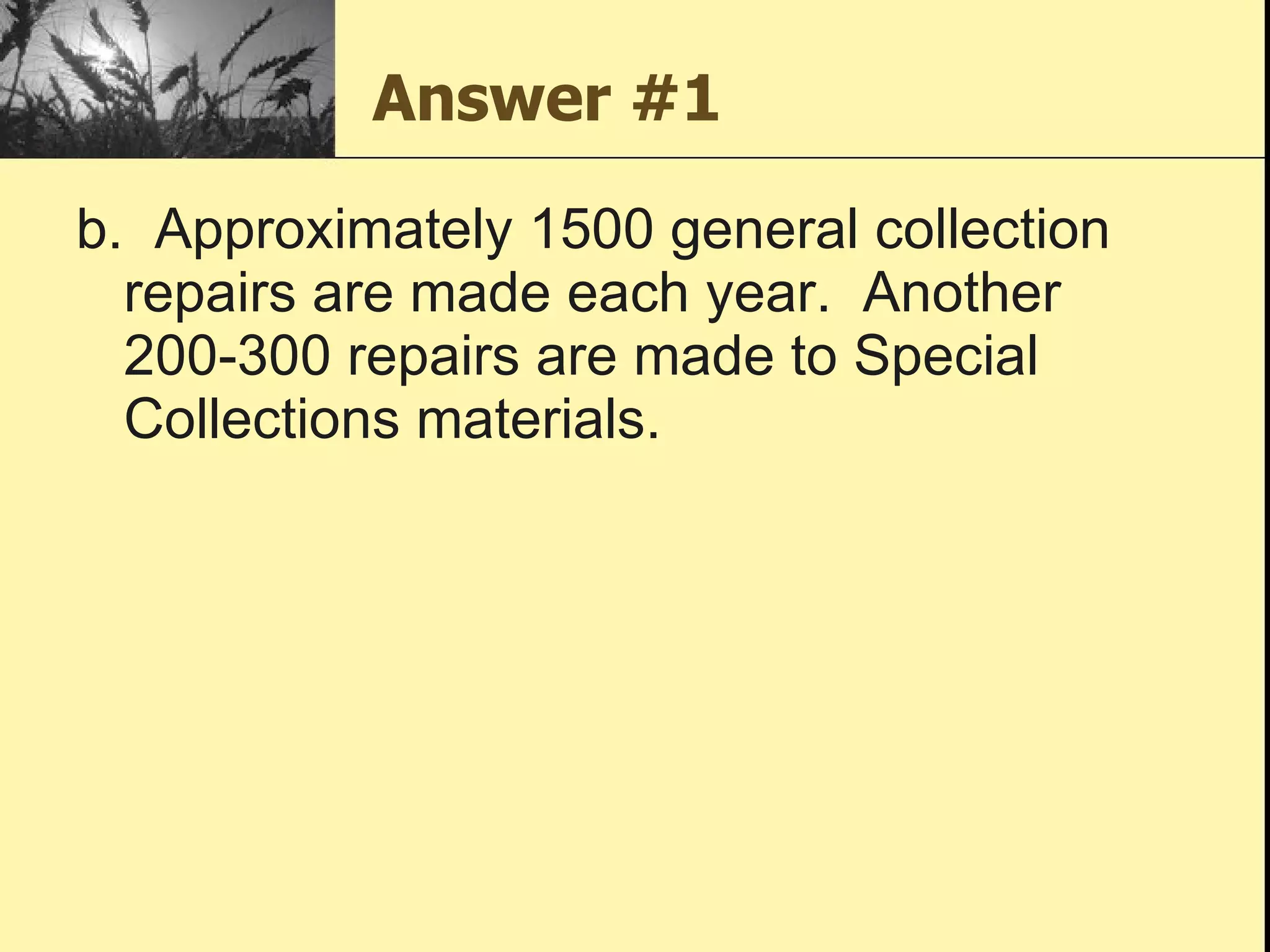 Answer #1 b.  Approximately 1500 general collection repairs are made each year.  Another 200-300 repairs are made to Special Collections materials. 
