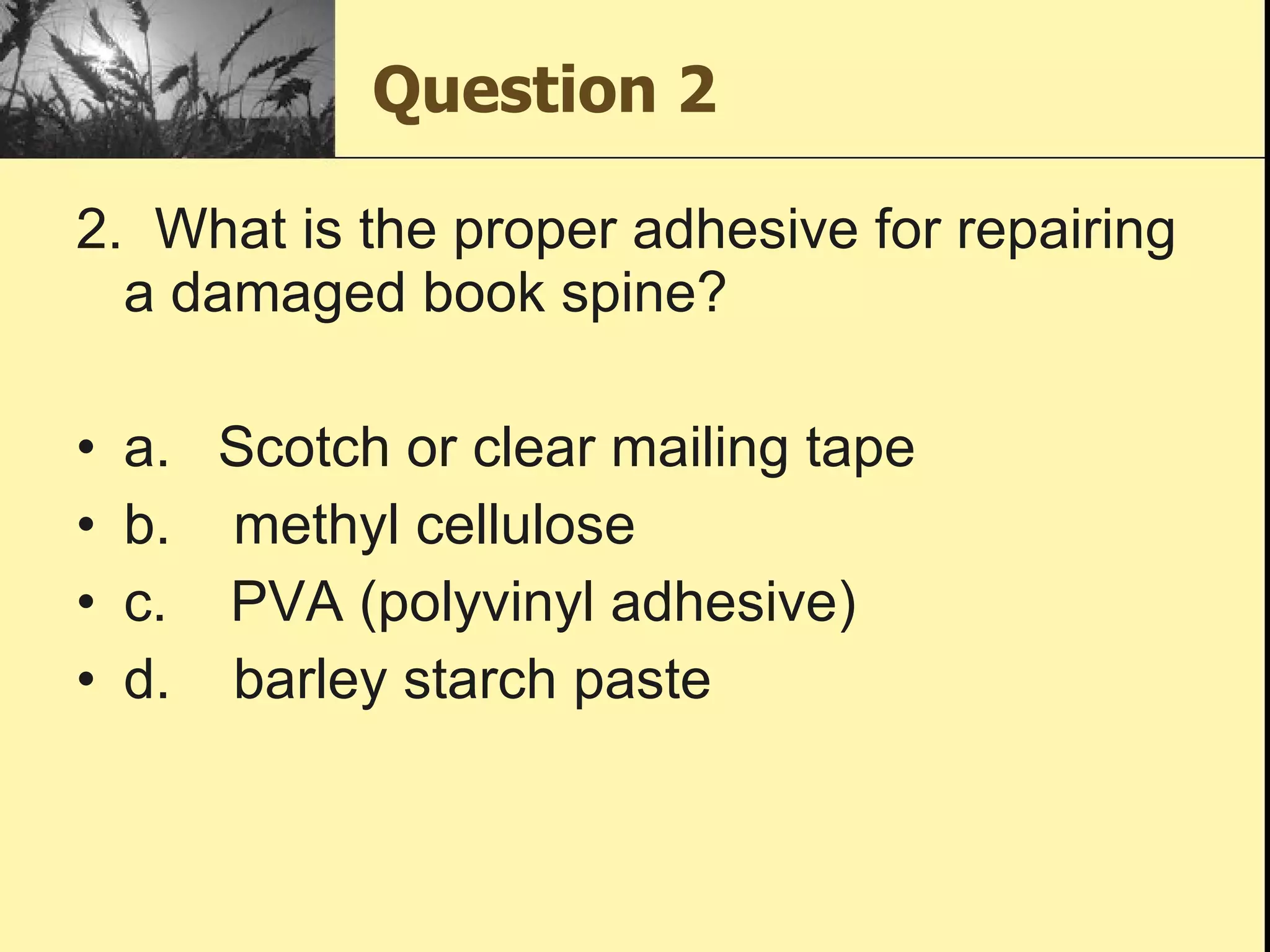 Question 2 2.  What is the proper adhesive for repairing a damaged book spine?  a.   Scotch or clear mailing tape b.    methyl cellulose c.    PVA (polyvinyl adhesive) d.    barley starch paste 