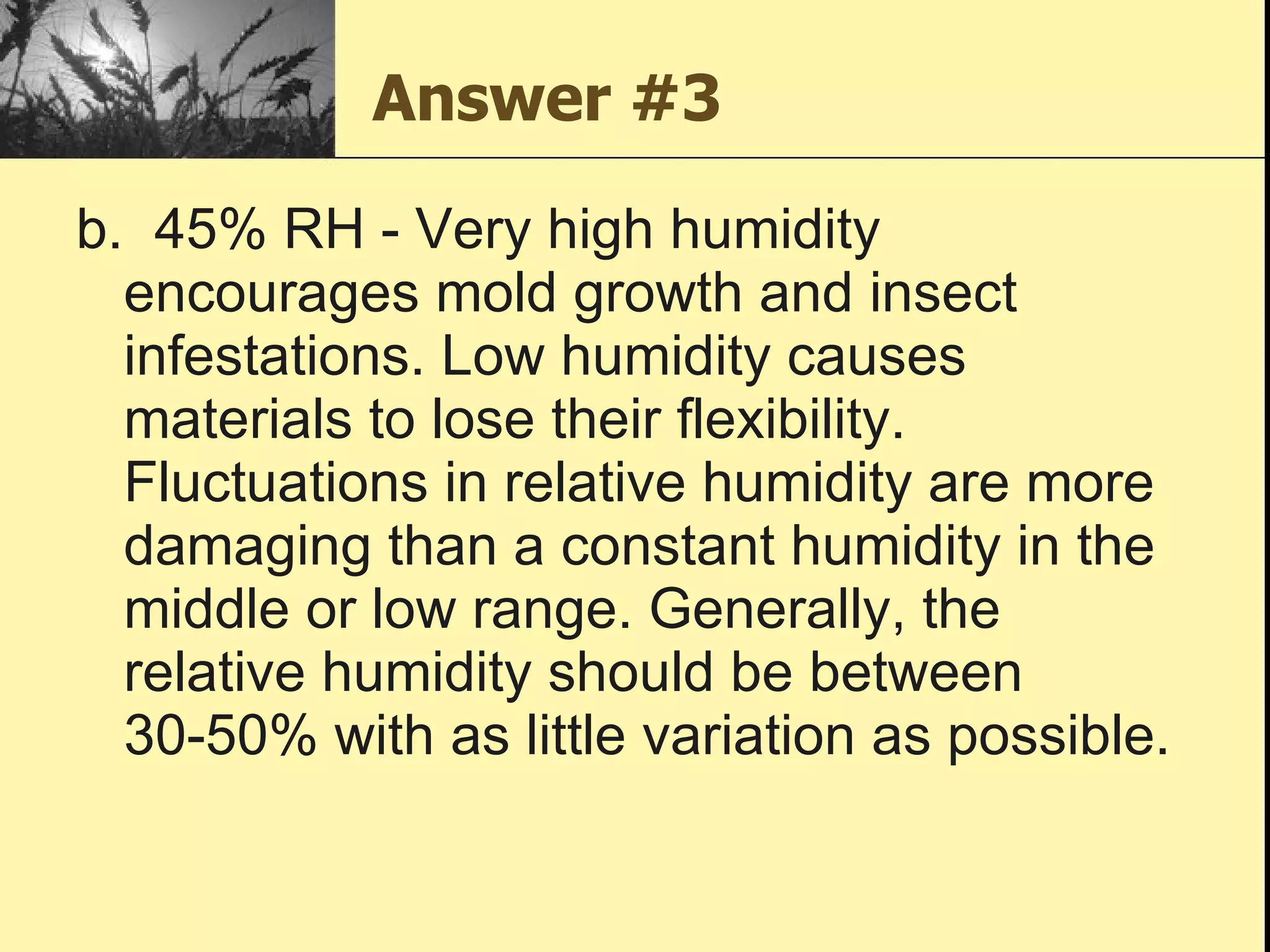 Answer #3 b.  45% RH - Very high humidity encourages mold growth and insect infestations. Low humidity causes materials to lose their flexibility. Fluctuations in relative humidity are more damaging than a constant humidity in the middle or low range. Generally, the relative humidity should be between 30-50% with as little variation as possible. 