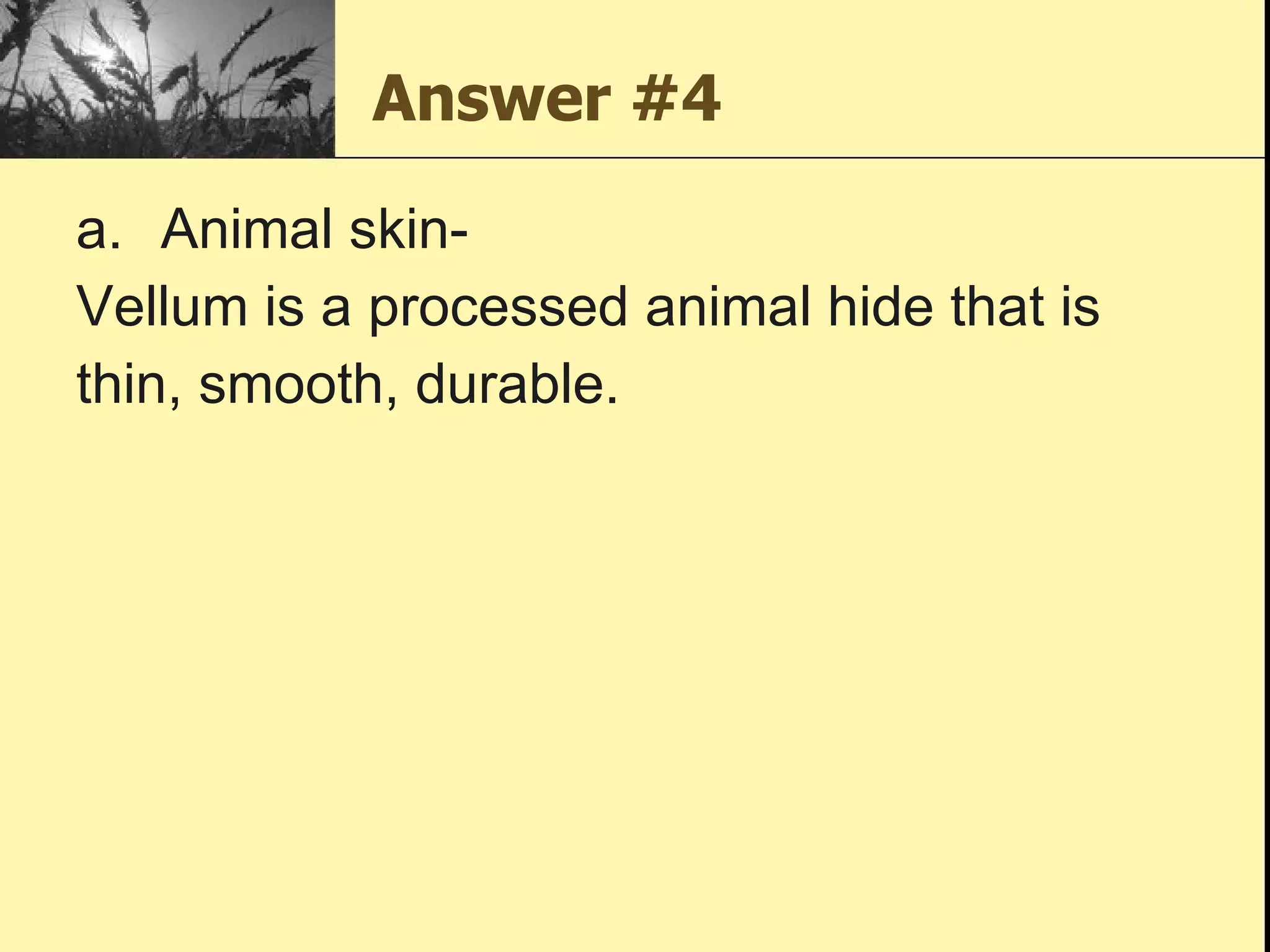 Answer #4 Animal skin-  Vellum is a processed animal hide that is thin, smooth, durable.  