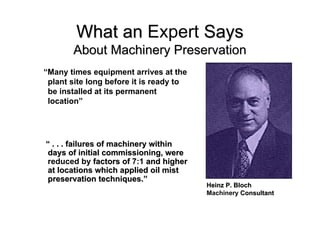 What an Expert Says
       About Machinery Preservation
“Many times equipment arrives at the
 plant site long before it is ready to
 be installed at its permanent
 location”




“ . . . failures of machinery within
days of initial commissioning, were
reduced by factors of 7:1 and higher
at locations which applied oil mist
preservation techniques.”
                                         Heinz P. Bloch
                                         Machinery Consultant
 