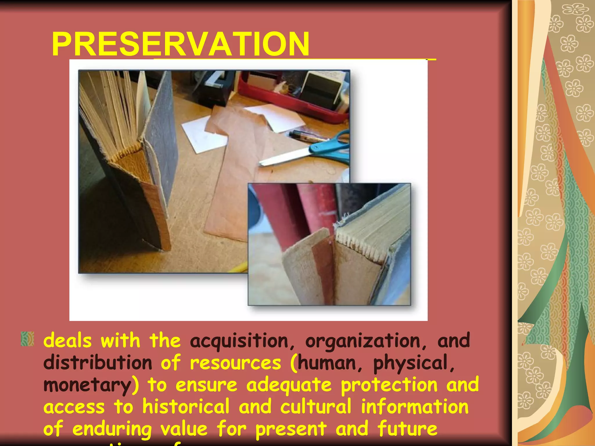 PRESERVATION deals with the  acquisition, organization, and distribution   of resources ( human, physical, monetary ) to ensure adequate protection and access to historical and cultural information of enduring value for present and future generations of users. 