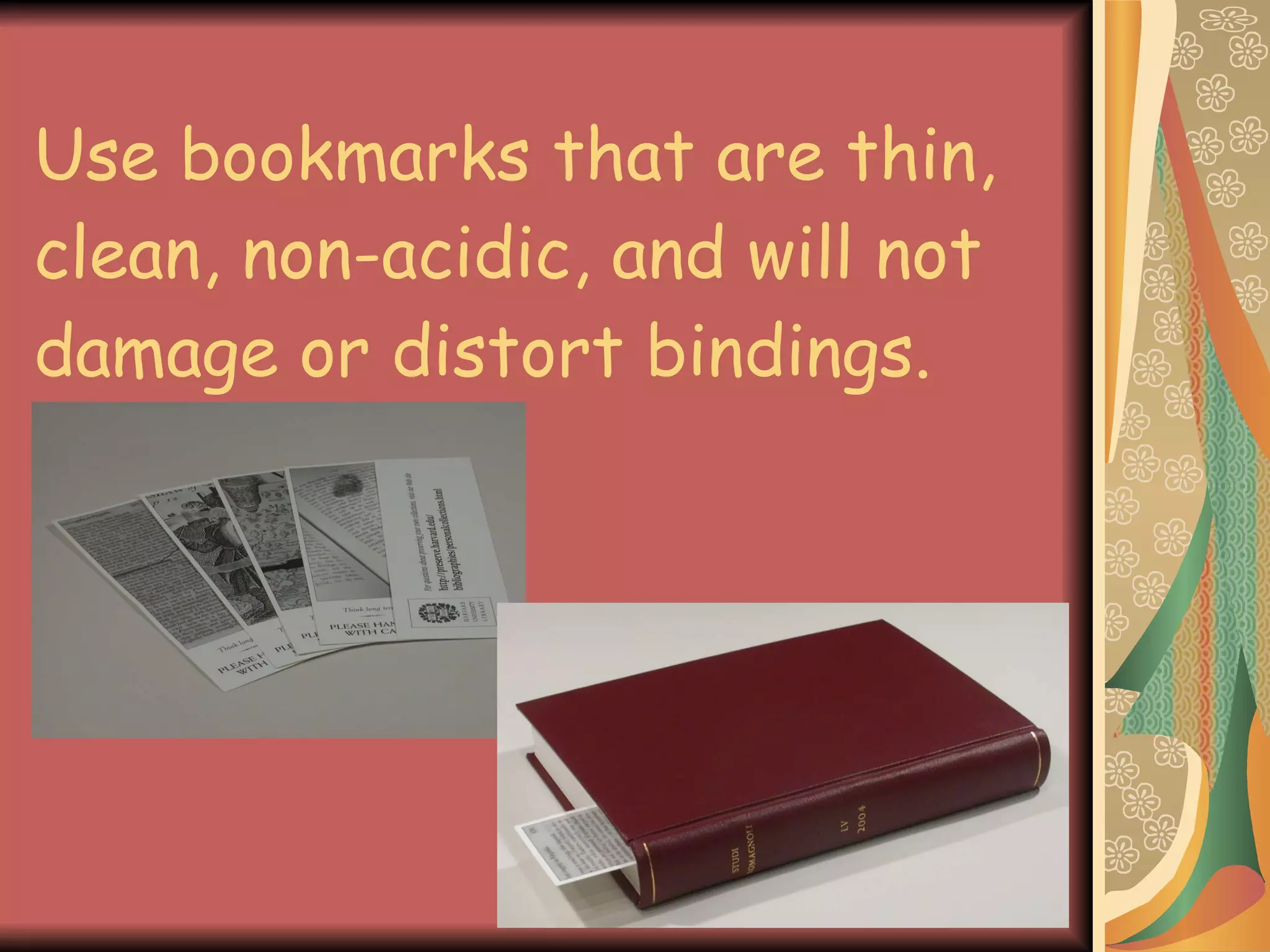 Use bookmarks that are thin, clean, non-acidic, and will not damage or distort bindings. 