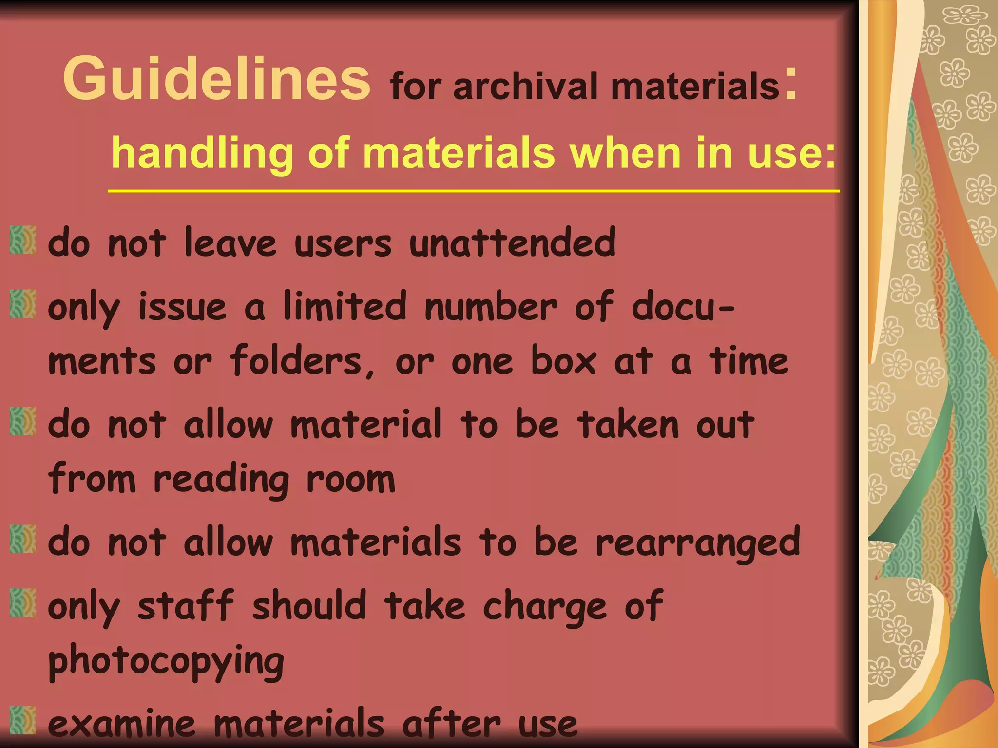 Guidelines  for archival materials : handling of materials when in use: do not leave users unattended only issue a limited number of docu-ments or folders, or one box at a time do not allow material to be taken out from reading room do not allow materials to be rearranged only staff should take charge of photocopying examine materials after use 